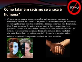 Como falar em racismo se a raça é
humana?
 Certamente que negros, brancos, amarelos, índios e todas as mestiçagens
  decorrentes formam uma só raça, a Raça Humana. O conceito de raça e até mesmo
  de sub-raça foi criado pela elite dominante, à época da escravidão para disseminar a
  ideia de que os negros não seriam parte da raça e seriam uma sub-raça, o que
  justificaria a dominação e escravidão. Temos que ter claro, entretanto, que essa foi
  uma das consequências e não causas do racismo, portanto limitar o debate à
  discussão do uso do termo racismo, por si só, não resolve as questões sociais
  envolvidas e apenas consegue desviar o foco central do problema.
 