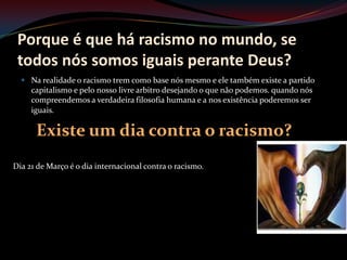 Porque é que há racismo no mundo, se
 todos nós somos iguais perante Deus?
   Na realidade o racismo trem como base nós mesmo e ele também existe a partido
     capitalismo e pelo nosso livre arbitro desejando o que não podemos. quando nós
     compreendemos a verdadeira filosofia humana e a nos existência poderemos ser
     iguais.

      Existe um dia contra o racismo?
Dia 21 de Março é o dia internacional contra o racismo.
 