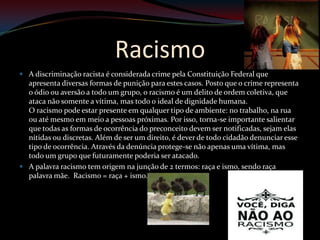 Racismo
 A discriminação racista é considerada crime pela Constituição Federal que
  apresenta diversas formas de punição para estes casos. Posto que o crime representa
  o ódio ou aversão a todo um grupo, o racismo é um delito de ordem coletiva, que
  ataca não somente a vítima, mas todo o ideal de dignidade humana.
  O racismo pode estar presente em qualquer tipo de ambiente: no trabalho, na rua
  ou até mesmo em meio a pessoas próximas. Por isso, torna-se importante salientar
  que todas as formas de ocorrência do preconceito devem ser notificadas, sejam elas
  nítidas ou discretas. Além de ser um direito, é dever de todo cidadão denunciar esse
  tipo de ocorrência. Através da denúncia protege-se não apenas uma vítima, mas
  todo um grupo que futuramente poderia ser atacado.
 A palavra racismo tem origem na junção de 2 termos: raça e ismo, sendo raça
  palavra mãe. Racismo = raça + ismo.
 