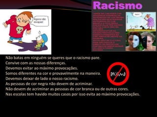 Não batas em ninguém se queres que o racismo pare.
Convive com as nossas diferenças.
Devemos evitar ao máximo provocações.
Somos diferentes na cor e provavelmente na maneira.
Devemos deixar de lado o nosso racismo.
As pessoas de cor negra não devem de acriminar.
Não devem de acriminar as pessoas de cor branca ou de outras cores.
Nas escolas tem havido muitos casos por isso evita ao máximo provocações.
 