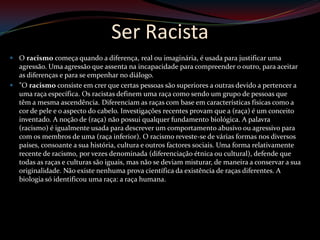 Ser Racista
 O racismo começa quando a diferença, real ou imaginária, é usada para justificar uma
  agressão. Uma agressão que assenta na incapacidade para compreender o outro, para aceitar
  as diferenças e para se empenhar no diálogo.
 "O racismo consiste em crer que certas pessoas são superiores a outras devido a pertencer a
  uma raça específica. Os racistas definem uma raça como sendo um grupo de pessoas que
  têm a mesma ascendência. Diferenciam as raças com base em características físicas como a
  cor de pele e o aspecto do cabelo. Investigações recentes provam que a (raça) é um conceito
  inventado. A noção de (raça) não possui qualquer fundamento biológica. A palavra
  (racismo) é igualmente usada para descrever um comportamento abusivo ou agressivo para
  com os membros de uma (raça inferior). O racismo reveste-se de várias formas nos diversos
  países, consoante a sua história, cultura e outros factores sociais. Uma forma relativamente
  recente de racismo, por vezes denominada (diferenciação étnica ou cultural), defende que
  todas as raças e culturas são iguais, mas não se deviam misturar, de maneira a conservar a sua
  originalidade. Não existe nenhuma prova científica da existência de raças diferentes. A
  biologia só identificou uma raça: a raça humana.
 