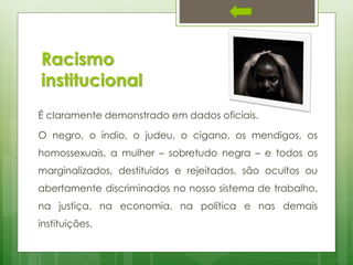 Racismo
institucional
É claramente demonstrado em dados oficiais.
O negro, o índio, o judeu, o cigano, os mendigos, os
homossexuais, a mulher – sobretudo negra – e todos os
marginalizados, destituídos e rejeitados, são ocultos ou
abertamente discriminados no nosso sistema de trabalho,
na justiça, na economia, na política e nas demais
instituições.

 