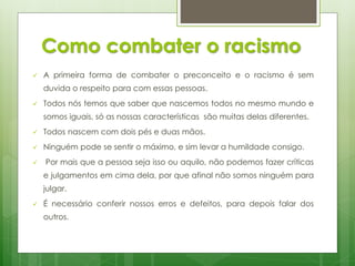 Como combater o racismo


A primeira forma de combater o preconceito e o racismo é sem
duvida o respeito para com essas pessoas.



Todos nós temos que saber que nascemos todos no mesmo mundo e
somos iguais, só as nossas características são muitas delas diferentes.



Todos nascem com dois pés e duas mãos.



Ninguém pode se sentir o máximo, e sim levar a humildade consigo.



Por mais que a pessoa seja isso ou aquilo, não podemos fazer críticas
e julgamentos em cima dela, por que afinal não somos ninguém para
julgar.



É necessário conferir nossos erros e defeitos, para depois falar dos
outros.

 