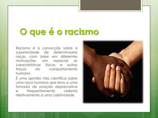 O que é o racismo
Racismo é a convicção sobre a
superioridade de determinadas
raças, com base em diferentes
motivações,
em
especial
as
características físicas e outros
traços
do
comportamento
humano.
É uma opinião não científica sobre
uma raça humana que leva a uma
tomada de posição depreciativa
e,
frequentemente,
violenta
relativamente a uma coletividade.

 