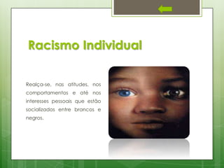 Racismo Individual
Realça-se, nas atitudes, nos
comportamentos e até nos
interesses pessoais que estão
socializados entre brancos e
negros.

 