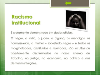 Racismo
institucional
É claramente demonstrado em dados oficiais.
O negro, o índio, o judeu, o cigano, os mendigos, os

homossexuais, a mulher – sobretudo negra – e todos os
marginalizados, destituídos e rejeitados, são ocultos ou
abertamente

discriminados

no

nosso

sistema

de

trabalho, na justiça, na economia, na política e nas
demais instituições.

 