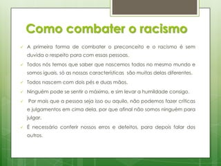 Como combater o racismo


A primeira forma de combater o preconceito e o racismo é sem

duvida o respeito para com essas pessoas.


Todos nós temos que saber que nascemos todos no mesmo mundo e
somos iguais, só as nossas características são muitas delas diferentes.



Todos nascem com dois pés e duas mãos.



Ninguém pode se sentir o máximo, e sim levar a humildade consigo.



Por mais que a pessoa seja isso ou aquilo, não podemos fazer críticas
e julgamentos em cima dela, por que afinal não somos ninguém para
julgar.



É necessário conferir nossos erros e defeitos, para depois falar dos
outros.

 