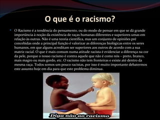 O que é o racismo?
 O Racismo é a tendência do pensamento, ou do modo de pensar em que se dá grande
  importância à noção da existência de raças humanas diferentes e superiores umas em
  relação às outras. Não é uma teoria científica, mas um conjunto de opiniões pré
  concebidas onde a principal função é valorizar as diferenças biológicas entre os seres
  humanos, em que alguns acreditam ser superiores aos outros de acordo com a sua
  matriz racial. O que é mais comum numa atitude racista é evidenciar a diferença na cor
  da pele, porque o nosso racismo é contra aquele que não é como nós – preto, branco,
  mais magro ou mais gordo, etc. O racismo não tem fronteiras e existe até dentro da
  mesma raça. Todos somos um pouco racistas, por isso é muito importante debatermos
  este assunto hoje em dia para que este problema diminua.
 