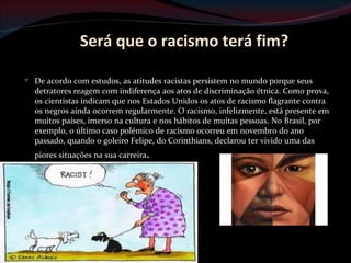 Será que o racismo terá fim?

 De acordo com estudos, as atitudes racistas persistem no mundo porque seus
  detratores reagem com indiferença aos atos de discriminação étnica. Como prova,
  os cientistas indicam que nos Estados Unidos os atos de racismo flagrante contra
  os negros ainda ocorrem regularmente. O racismo, infelizmente, está presente em
  muitos países, imerso na cultura e nos hábitos de muitas pessoas. No Brasil, por
  exemplo, o último caso polémico de racismo ocorreu em novembro do ano
  passado, quando o goleiro Felipe, do Corinthians, declarou ter vivido uma das
  piores situações na sua carreira.
 