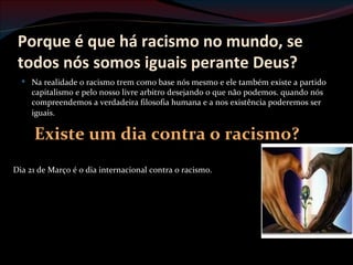 Porque é que há racismo no mundo, se
 todos nós somos iguais perante Deus?
   Na realidade o racismo trem como base nós mesmo e ele também existe a partido
    capitalismo e pelo nosso livre arbitro desejando o que não podemos. quando nós
    compreendemos a verdadeira filosofia humana e a nos existência poderemos ser
    iguais.

     Existe um dia contra o racismo?
Dia 21 de Março é o dia internacional contra o racismo.
 