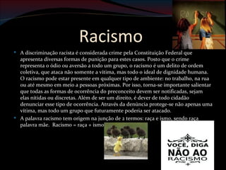 Racismo
 A discriminação racista é considerada crime pela Constituição Federal que
  apresenta diversas formas de punição para estes casos. Posto que o crime
  representa o ódio ou aversão a todo um grupo, o racismo é um delito de ordem
  coletiva, que ataca não somente a vítima, mas todo o ideal de dignidade humana.
  O racismo pode estar presente em qualquer tipo de ambiente: no trabalho, na rua
  ou até mesmo em meio a pessoas próximas. Por isso, torna-se importante salientar
  que todas as formas de ocorrência do preconceito devem ser notificadas, sejam
  elas nítidas ou discretas. Além de ser um direito, é dever de todo cidadão
  denunciar esse tipo de ocorrência. Através da denúncia protege-se não apenas uma
  vítima, mas todo um grupo que futuramente poderia ser atacado.
 A palavra racismo tem origem na junção de 2 termos: raça e ismo, sendo raça
  palavra mãe. Racismo = raça + ismo.
 