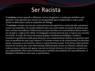 Ser Racista
 O racismo começa quando a diferença, real ou imaginária, é usada para justificar uma
  agressão. Uma agressão que assenta na incapacidade para compreender o outro, para
  aceitar as diferenças e para se empenhar no diálogo.
 "O racismo consiste em crer que certas pessoas são superiores a outras devido a pertencer
  a uma raça específica. Os racistas definem uma raça como sendo um grupo de pessoas que
  têm a mesma ascendência. Diferenciam as raças com base em características físicas como a
  cor de pele e o aspecto do cabelo. Investigações recentes provam que a (raça) é um conceito
  inventado. A noção de (raça) não possui qualquer fundamento biológica. A palavra
  (racismo) é igualmente usada para descrever um comportamento abusivo ou agressivo para
  com os membros de uma (raça inferior). O racismo reveste-se de várias formas nos diversos
  países, consoante a sua história, cultura e outros factores sociais. Uma forma relativamente
  recente de racismo, por vezes denominada (diferenciação étnica ou cultural), defende que
  todas as raças e culturas são iguais, mas não se deviam misturar, de maneira a conservar a
  sua originalidade. Não existe nenhuma prova científica da existência de raças diferentes. A
  biologia só identificou uma raça: a raça humana.
 