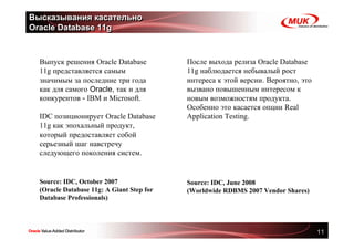 Высказывания касательно
Oracle Database 11g



  Выпуск решения Oracle Database           После выхода релиза Oracle Database
  11g представляется самым                 11g наблюдается небывалый рост
  значимым за последние три года           интереса к этой версии. Вероятно, это
  как для самого Oracle, так и для         вызвано повышенным интересом к
  конкурентов - IBM и Microsoft.           новым возможностям продукта.
                                           Особенно это касается опции Real
  IDC позиционирует Oracle Database        Application Testing.
  11g как эпохальный продукт,
  который предоставляет собой
  серьезный шаг навстречу
  следующего поколения систем.


  Source: IDC, October 2007                Source: IDC, June 2008
  (Oracle Database 11g: A Giant Step for   (Worldwide RDBMS 2007 Vendor Shares)
  Database Professionals)




                                                                                   11
 