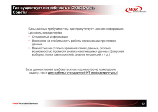 Где существует потребность в СУБД Oracle
Советы



       Базы данных требуются там, где присутствует ценная информация.
       Ценность определяется
       • Стоимостью информации
       • Влиянием на стабильность работы организации при потере
         данных
       • Важностью не столько хранения самих данных, сколько
         возможностью провести анализ накопившихся данных (фокусная
         выборка, поиск зависимостей, анализ тенденций и т.д.)



      База данных может требоваться как под некоторую прикладную
        задачу, так и для работы стандартной ИТ инфраструктуры!




                                                                        12
 