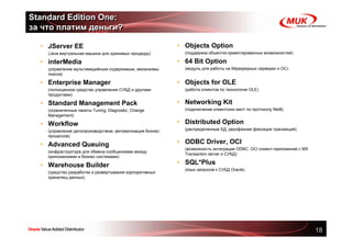 Standard Edition One:
за что платим деньги?

  • JServer EE                                               • Objects Option
  •   (Java виртуальная машина для хранимых процедур)        •   (поддержка объектно-ориентированных возможностей)

  • interMedia                                               • 64 Bit Option
  •   (управление мультимедийным содержимым, механизмы       •   (модуль для работы на 64разрядных серверах и ОС)
      поиска)

  • Enterprise Manager                                       • Objects for OLE
  •   (полноценное средство управления СУБД и другими        •   (работа клиентов по технологии OLE)
      продуктами)

  • Standard Management Pack                                 • Networking Kit
  •   (ограниченные пакеты Tuning, Diagnostic, Change        •   (подключение клиентских мест по протоколу Net8)
      Management)

  • Workflow                                                 • Distributed Option
  •   (управление делопроизводством, автоматизация бизнес-   •   (распределенные БД, двухфазная фиксация транзакций)
      процессов)

  • Advanced Queuing                                         • ODBC Driver, OCI
                                                             •   (возможность интеграции ODBC, OCI клиент-приложений с MS
  •   (инфраструктура для обмена сообщениями между
                                                                 Transaction server и СУБД)
      приложениями и бизнес-системами)

  • Warehouse Builder                                        • SQL*Plus
                                                             •   (язык запросов к СУБД Oracle)
  •   (средство разработки и развертывания корпоративных
      хранилищ данных)




                                                                                                                            18
 