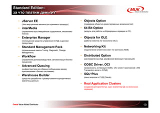 Standard Edition:
за что платим деньги?

  • JServer EE                                               • Objects Option
  •   (Java виртуальная машина для хранимых процедур)        •   (поддержка объектно-ориентированных возможностей)

  • interMedia                                               • 64 Bit Option
  •   (управление мультимедийным содержимым, механизмы       •   (модуль для работы на 64разрядных серверах и ОС)
      поиска)

  • Enterprise Manager                                       • Objects for OLE
  •   (полноценное средство управления СУБД и другими        •   (работа клиентов по технологии OLE)
      продуктами)

  • Standard Management Pack                                 • Networking Kit
  •   (ограниченные пакеты Tuning, Diagnostic, Change        •   (подключение клиентских мест по протоколу Net8)
      Management)

  • Workflow                                                 • Distributed Option
  •   (управление делопроизводством, автоматизация бизнес-   •   (распределенные БД, двухфазная фиксация транзакций)
      процессов)

  • Advanced Queuing                                         • ODBC Driver, OCI
                                                             •   (возможность интеграции ODBC, OCI клиент-приложений с MS
  •   (инфраструктура для обмена сообщениями между
                                                                 Transaction server и СУБД)
      приложениями и бизнес-системами)

  • Warehouse Builder                                        • SQL*Plus
                                                             •   (язык запросов к СУБД Oracle)
  •   (средство разработки и развертывания корпоративных
      хранилищ данных)
                                                             • Real Application Clusters
                                                             •   (создание grid-архитектур, один экземпляр БД на нескольких
                                                                 серверах)




                                                                                                                              19
 