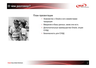 О чем разговор?


                  План презентации
                        • Знакомство с Oracle и его семействами
                          продукции
                        • Введение в базы данных, какие они есть
                        • Дополнительные преимущества Oracle, опции
                          СУБД
                        • Безопасность для СУБД




                                                                      2
 
