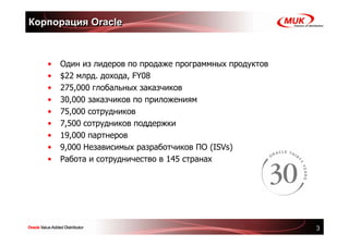 Корпорация Oracle



   •   Один из лидеров по продаже программных продуктов
   •   $22 млрд. дохода, FY08
   •   275,000 глобальных заказчиков
   •   30,000 заказчиков по приложениям
   •   75,000 сотрудников
   •   7,500 сотрудников поддержки
   •   19,000 партнеров
   •   9,000 Независимых разработчиков ПО (ISVs)
   •   Работа и сотрудничество в 145 странах




                                                          3
 