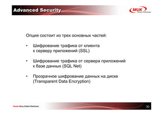 Advanced Security




    Опция состоит из трех основных частей:

    •   Шифрование трафика от клиента
        к серверу приложений (SSL)

    •   Шифрование трафика от сервера приложений
        к базе данных (SQL Net)

    •   Прозрачное шифрование данных на диске
        (Transparent Data Encryption)




                                                   30
 