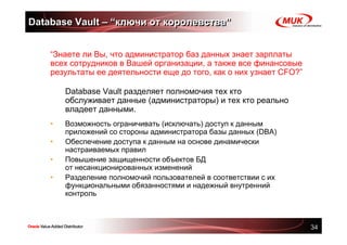 Database Vault – “ключи от королевства”


    “Знаете ли Вы, что администратор баз данных знает зарплаты
    всех сотрудников в Вашей организации, а также все финансовые
    результаты ее деятельности еще до того, как о них узнает CFO?”

        Database Vault разделяет полномочия тех кто
        обслуживает данные (администраторы) и тех кто реально
        владеет данными.
    •   Возможность ограничивать (исключать) доступ к данным
        приложений со стороны администратора базы данных (DBA)
    •   Обеспечение доступа к данным на основе динамически
        настраиваемых правил
    •   Повышение защищенности объектов БД
        от несанкционированных изменений
    •   Разделение полномочий пользователей в соответствии с их
        функциональными обязанностями и надежный внутренний
        контроль



                                                                     34
 