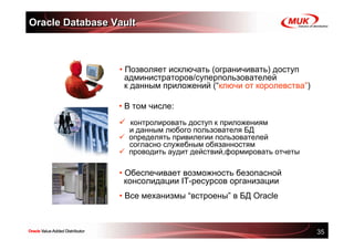 Oracle Database Vault



                 • Позволяет исключать (ограничивать) доступ
                   администраторов/суперпользователей
                   к данным приложений (“ключи от королевства”)

                 • В том числе:
                   контролировать доступ к приложениям
                   и данным любого пользователя БД
                   определять привилегии пользователей
                   согласно служебным обязанностям
                   проводить аудит действий,формировать отчеты

                 • Обеспечивает возможность безопасной
                   консолидации IT-ресурсов организации
                 • Все механизмы “встроены” в БД Oracle



                                                                  35
 
