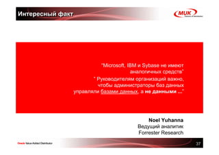 Интересный факт




                        “Microsoft, IBM и Sybase не имеют
                                     аналогичных средств”
                     ” Руководителям организаций важно,
                       чтобы администраторы баз данных
              управляли базами данных, а не данными ...”




                                           Noel Yuhanna
                                       Ведущий аналитик
                                       Forrester Research

                                                            37
 