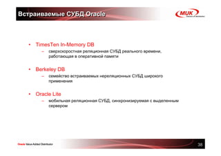 Встраиваемые СУБД Oracle



  •   TimesTen In-Memory DB
        –   сверхскоростная реляционная СУБД реального времени,
            работающая в оперативной памяти


  •   Berkeley DB
        –   семейство встраиваемых нереляционных СУБД широкого
            применения


  •   Oracle Lite
        –   мобильная реляционная СУБД, синхронизируемая с выделенным
            сервером




                                                                        38
 