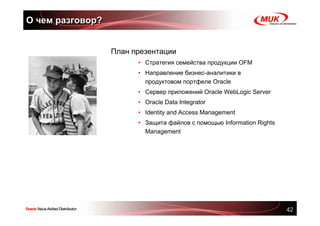 О чем разговор?


                  План презентации
                        • Стратегия семейства продукции OFM
                        • Направление бизнес-аналитики в
                          продуктовом портфеле Oracle
                        • Сервер приложений Oracle WebLogic Server
                        • Oracle Data Integrator
                        • Identity and Access Management
                        • Защита файлов с помощью Information Rights
                          Management




                                                                       42
 
