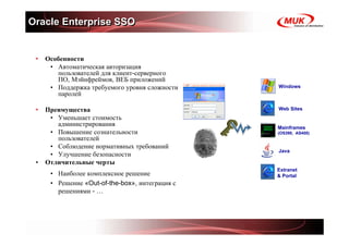 Oracle Enterprise SSO


 •   Особенности
      • Автоматическая авторизация
        пользователей для клиент-серверного
        ПО, Мэйнфреймов, ВЕБ приложений
      • Поддержка требуемого уровня сложности    Windows
        паролей

 •   Преимущества                                Web Sites
      • Уменьшает стоимость
        администрирования                        Mainframes
      • Повышение сознательности                 (OS390, AS400)
        пользователей
      • Соблюдение нормативных требований
                                                 Java
      • Улучшение безопасности
 •   Отличительные черты
                                                 Extranet
      • Наиболее комплексное решение             & Portal
      • Решение «Out-of-the-box», интеграция с
        решениями - …
 