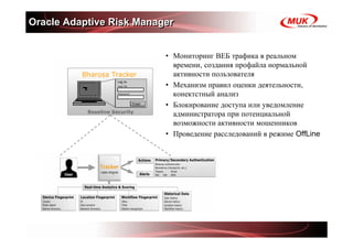 Oracle Adaptive Risk Manager


                          • Мониторинг ВЕБ трафика в реальном
                            времени, создания профайла нормальной
                            активности пользователя
                          • Механизм правил оценки деятельности,
                            конектстный анализ
                          • Блокирование доступа или уведомление
                            администратора при потенциальной
                            возможности активности мошенников
                          • Проведение расследований в режиме OffLine
 