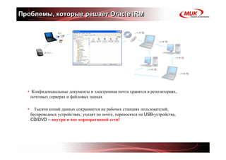 Проблемы, которые решает Oracle IRM




  • Конфиденциальные документы и электронная почта хранятся в репозиториях,
   почтовых серверах и файловых папках

  •     Тысячи копий данных сохраняются на рабочих станциях пользователей,
      беспроводных устройствах, уходят по почте, переносятся на USB-устройства,
      CD/DVD – внутри и вне корпоративной сети!
 