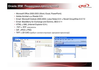 Oracle IRM: Поддержка приложений

    •   Microsoft Office 2000-2003 (Word, Excel, PowerPoint)
    •   Adobe Acrobat или Reader 6.0+
    •   Email: Microsoft Outlook 2000-2003, Lotus Notes 6.5+ и Novell GroupWise 6.5-7.0
    •   Email: BlackBerry for Exchange and Domino, BES 4.1+
    •   HTML и XML (Internet Explorer 6.0+)
    •   .TXT и .RTF документы
    •   GIF, JPEG и PNG
    •   TIFF и 2D CAD (требует соответствующих программ-просмотра)
 