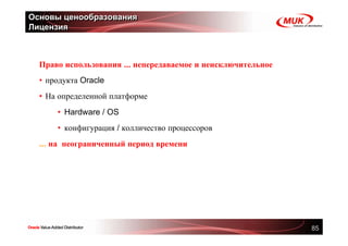 Основы ценообразования
Лицензия



  Право использования ... непередаваемое и неисключительное
  • продукта Oracle
  • На определенной платформе
      • Hardware / OS
      • конфигурация / колличество процессоров
  ... на неограниченный период времени




                                                              85
 