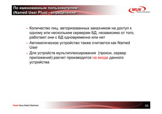 По именованным пользователям
(Named User Plus) - определение



      – Количество лиц, авторизованных заказчиком на доступ к
        одному или нескольким серверам БД, независимо от того,
        работают они с БД одновременно или нет
      – Автоматическое устройство также считается как Named
        User
      – Для устройств мультиплексирования (прокси, сервер
        приложений) расчет производится на входе данного
        устройства




                                                                 89
 