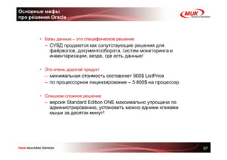 Основные мифы
про решения Oracle



        • Базы данных – это специфическое решение
          – СУБД продаются как сопутствующие решения для
            файрволов, документооборота, систем мониторинга и
            инвентаризации, везде, где есть данные!

        • Это очень дорогой продукт
          – минимальная стоимость составляет 900$ ListPrice
          – по процессорное лицензирование – 5 800$ на процессор

        • Слишком сложное решение
          – версия Standard Edition ONE максимально упрощена по
            администрированию, установить можно одними кликами
            мыши за десяток минут!




                                                                   97
 