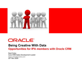 Being Creative With DataOpportunities for IPA members with Oracle CRM Noel Coloe Core CRM Sales Development Leader  Noel.coloe@oracle.com 25th Nov 2009 