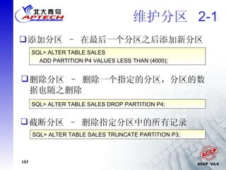 维护分区  2-1 添加分区 – 在最后一个分区之后添加新分区 SQL> ALTER TABLE SALES ADD PARTITION P4 VALUES LESS THAN (4000); 删除分区 – 删除一个指定的分区，分区的数据也随之删除 SQL> ALTER TABLE SALES DROP PARTITION P4; 截断分区 – 删除指定分区中的所有记录  SQL> ALTER TABLE SALES TRUNCATE PARTITION P3; 