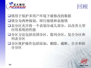 回顾 锁用于保护多用户环境下被修改的数据 锁分为两种级别，即行级锁和表级锁 表分区允许将一个表划分成几部分，以改善大型应用系统的性能 分区方法包括范围分区、散列分区、复合分区和列表分区 分区维护操作包括添加、删除、截断、合并和拆分分区 