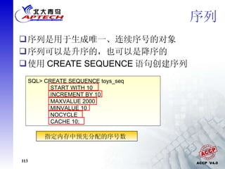 序列 序列是用于生成唯一、连续序号的对象 序列可以是升序的，也可以是降序的 使用 CREATE SEQUENCE 语句创建序列 SQL> CREATE SEQUENCE toys_seq START WITH 10 INCREMENT BY 10 MAXVALUE 2000 MINVALUE 10 NOCYCLE CACHE 10; 指定第一个序号从  10  开始 指定序号之间的间隔为  10 表示序列的最大值为  2000 表示序列的最小值为  10 在达到最大值后停止生成下一个值 指定内存中预先分配的序号数  