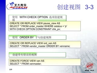 创建视图  3-3 使用  WITH CHECK OPTION  选项创建视图 CREATE OR REPLACE VIEW pause_view AS SELECT * FROM order_master WHERE ostatus = 'p' WITH CHECK OPTION CONSTRAINT chk_pv; 使用  ORDER BY  子句创建视图 CREATE OR REPLACE VIEW ord_ven AS SELECT * FROM vendor_master ORDER BY venname; 创建带有错误的视图 CREATE FORCE VIEW ven AS SELECT * FROM venmaster; 