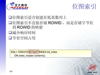 位图索引 位图索引适合创建在低基数列上 位图索引不直接存储 ROWID ，而是存储字节位到 ROWID 的映射 减少响应时间 节省空间占用 SQL> CREATE BITMAP INDEX bit_index ON order_master (orderno); 