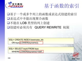 基于函数的索引 基于一个或多个列上的函数或表达式创建的索引 表达式中不能出现聚合函数 不能在 LOB 类型的列上创建 创建时必须具有  QUERY REWRITE  权限 SQL> CREATE INDEX lowercase_idx  ON toys (LOWER(toyname)); SQL> SELECT toyid FROM toys WHERE LOWER(toyname)='doll'; 