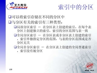 索引中的分区 可以将索引存储在不同的分区中 与分区有关的索引有三种类型： 局部分区索引 － 在分区表上创建的索引，在每个表分区上创建独立的索引，索引的分区范围与表一致 全局分区索引 － 在分区表或非分区表上创建的索引，索引单独指定分区的范围，与表的分区范围或是否分区无关 全局非分区索引 － 在分区表上创建的全局普通索引，索引没有被分区 