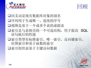 回顾 同义词是现有数据库对象的别名 序列用于生成唯一、连续的序号 视图是基于一个或多个表的虚拟表 索引是与表相关的一个可选结构，用于提高  SQL  语句执行的性能 索引类型有标准索引、唯一索引、反向键索引、位图索引和基于函数的索引 索引组织表基于主键访问数据 
