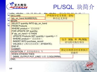 PL/SQL  块简介 PL/SQL  块是构成  PL/SQL  程序的基本单元 将逻辑上相关的声明和语句组合在一起 PL/SQL  分为三个部分，声明部分、可执行部分和异常处理部分 [DECLARE  declarations] BEGIN executable statements [EXCEPTION  handlers] END; DECLARE qty_on_hand NUMBER(5); BEGIN SELECT quantity INTO qty_on_hand FROM Products WHERE product = ' 芭比娃娃 ' FOR UPDATE OF quantity; IF qty_on_hand > 0 THEN UPDATE Products SET quantity = quantity + 1 WHERE product = ' 芭比娃娃 '; INSERT INTO purchase_record VALUES (' 已购买芭比娃娃 ', SYSDATE); END IF; COMMIT; EXCEPTION  /*  异常处理语句  */ WHEN OTHERS THEN DBMS_OUTPUT.PUT_LINE(' 出错 :'|| SQLERRM);  END; 声明部分定义变量、游标和自定义异常 包含  SQL  和  PL/SQL  语句的可执行部分 指定出现错误时需要执行的操作 