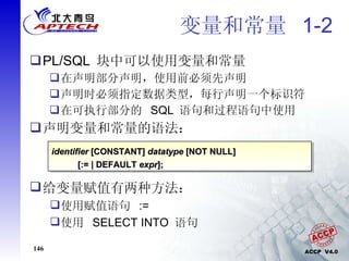 变量和常量  1-2  PL/SQL  块中可以使用变量和常量 在声明部分声明，使用前必须先声明 声明时必须指定数据类型，每行声明一个标识符 在可执行部分的  SQL  语句和过程语句中使用 声明变量和常量的语法： identifier  [CONSTANT]  datatype  [NOT NULL]  [:= | DEFAULT  expr ]; 给变量赋值有两种方法： 使用赋值语句  := 使用  SELECT INTO  语句 