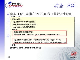 动态  SQL 动态  SQL  是指在 PL/SQL 程序执行时生成的  SQL  语句 编译程序对动态  SQL  不做处理，而是在程序运行时动态构造语句、对语句进行语法分析并执行 DDL  语句命令和会话控制语句不能在  PL/SQL  中直接使用，但是可以通过动态  SQL  来执行 执行动态  SQL  的语法： EXECUTE IMMEDIATE dynamic_sql_string [INTO  define_variable_list] [USING bind_argument_list]; DECLARE sql_stmt VARCHAR2(200); emp_id NUMBER(4) := 7566; emp_rec emp%ROWTYPE; BEGIN EXECUTE IMMEDIATE  'CREATE TABLE bonus1 (id NUMBER, amt NUMBER)'; sql_stmt := 'SELECT * FROM emp WHERE empno = :id'; EXECUTE IMMEDIATE sql_stmt INTO emp_rec USING emp_id; END; 