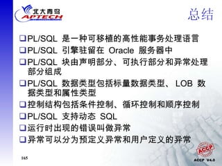总结 PL/SQL  是一种可移植的高性能事务处理语言   PL/SQL  引擎驻留在  Oracle  服务器中 PL/SQL  块由声明部分、可执行部分和异常处理部分组成 PL/SQL  数据类型包括标量数据类型、 LOB  数据类型和属性类型 控制结构包括条件控制、循环控制和顺序控制  PL/SQL  支持动态  SQL 运行时出现的错误叫做异常 异常可以分为预定义异常和用户定义的异常 