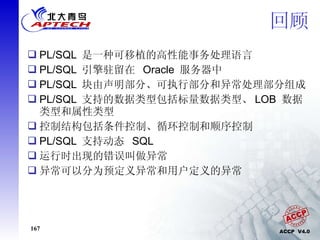 回顾 PL/SQL  是一种可移植的高性能事务处理语言  PL/SQL  引擎驻留在  Oracle  服务器中 PL/SQL  块由声明部分、可执行部分和异常处理部分组成  PL/SQL  支持的数据类型包括标量数据类型、 LOB  数据类型和属性类型  控制结构包括条件控制、循环控制和顺序控制 PL/SQL  支持动态  SQL 运行时出现的错误叫做异常 异常可以分为预定义异常和用户定义的异常 