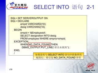 SELECT INTO  语句  2-1 SQL> SET SERVEROUTPUT ON SQL> DECLARE  empid VARCHAR2(10); desig VARCHAR2(10); BEGIN empid:= '&Employeeid'; SELECT designation INTO desig  FROM employee WHERE empno=empid; EXCEPTION WHEN NO_DATA_FOUND THEN   DBMS_OUTPUT.PUT_LINE(' 职员未找到 '); END; / 如果没有与 SELECT INTO 语句中的条件匹配的行，将引发 NO_DATA_FOUND 异常 
